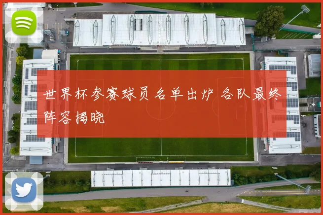 世界杯参赛球员名单出炉 各队最终阵容揭晓