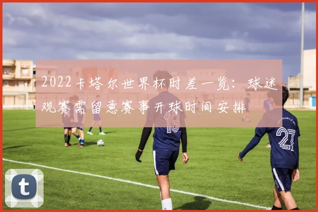 2022卡塔尔世界杯时差一览:球迷观赛需留意赛事开球时间安排