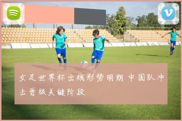 女足世界杯出线形势明朗 中国队冲击晋级关键阶段