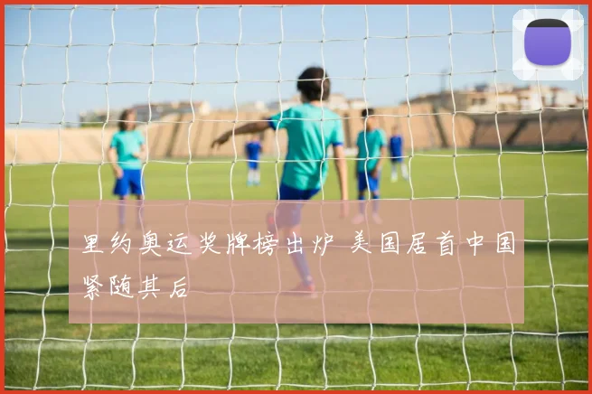里约奥运奖牌榜出炉 美国居首中国紧随其后