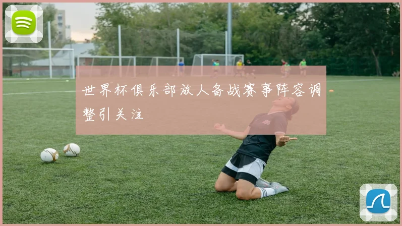世界杯俱乐部放人备战赛事阵容调整引关注