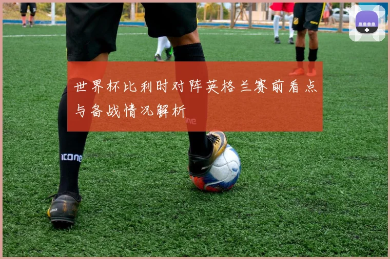 世界杯比利时对阵英格兰赛前看点与备战情况解析
